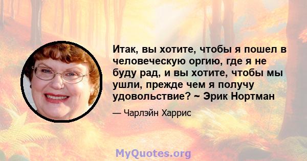 Итак, вы хотите, чтобы я пошел в человеческую оргию, где я не буду рад, и вы хотите, чтобы мы ушли, прежде чем я получу удовольствие? ~ Эрик Нортман