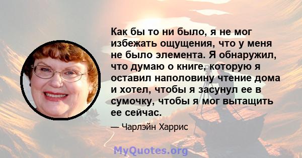 Как бы то ни было, я не мог избежать ощущения, что у меня не было элемента. Я обнаружил, что думаю о книге, которую я оставил наполовину чтение дома и хотел, чтобы я засунул ее в сумочку, чтобы я мог вытащить ее сейчас.