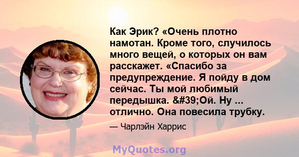 Как Эрик? «Очень плотно намотан. Кроме того, случилось много вещей, о которых он вам расскажет. «Спасибо за предупреждение. Я пойду в дом сейчас. Ты мой любимый передышка. 'Ой. Ну ... отлично. Она повесила трубку.