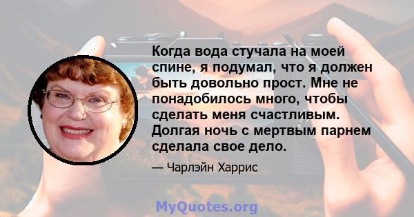 Когда вода стучала на моей спине, я подумал, что я должен быть довольно прост. Мне не понадобилось много, чтобы сделать меня счастливым. Долгая ночь с мертвым парнем сделала свое дело.