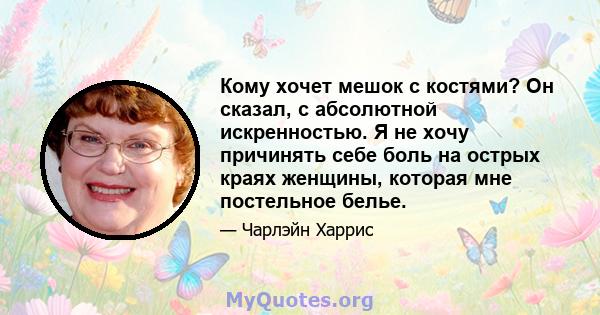 Кому хочет мешок с костями? Он сказал, с абсолютной искренностью. Я не хочу причинять себе боль на острых краях женщины, которая мне постельное белье.