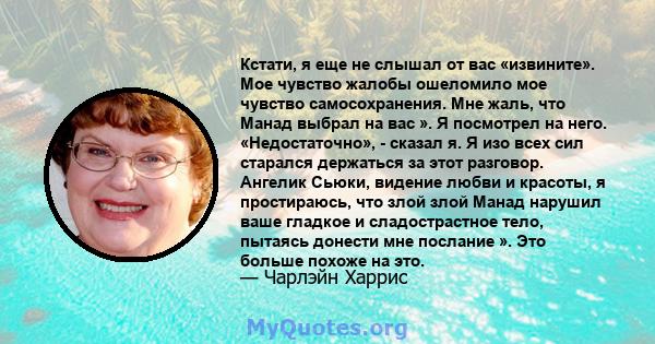 Кстати, я еще не слышал от вас «извините». Мое чувство жалобы ошеломило мое чувство самосохранения. Мне жаль, что Манад выбрал на вас ». Я посмотрел на него. «Недостаточно», - сказал я. Я изо всех сил старался держаться 