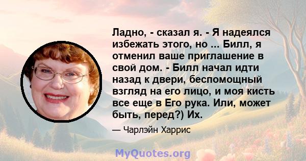 Ладно, - сказал я. - Я надеялся избежать этого, но ... Билл, я отменил ваше приглашение в свой дом. - Билл начал идти назад к двери, беспомощный взгляд на его лицо, и моя кисть все еще в Его рука. Или, может быть,