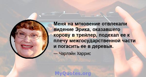 Меня на мгновение отвлекали видение Эрика, оказавшего корову в трейлер, подехал ее к плечу межгосударственной части и погасить ее в деревья.