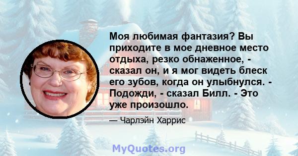 Моя любимая фантазия? Вы приходите в мое дневное место отдыха, резко обнаженное, - сказал он, и я мог видеть блеск его зубов, когда он улыбнулся. - Подожди, - сказал Билл. - Это уже произошло.