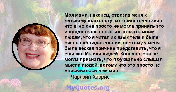 Моя мама, наконец, отвезла меня к детскому психологу, который точно знал, что я, но она просто не могла принять это и продолжала пытаться сказать моим людям, что я читал их язык тела и была очень наблюдательной, поэтому 