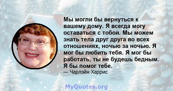 Мы могли бы вернуться к вашему дому. Я всегда могу оставаться с тобой. Мы можем знать тела друг друга во всех отношениях, ночью за ночью. Я мог бы любить тебя. Я мог бы работать, ты не будешь бедным. Я бы помог тебе.