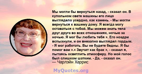 Мы могли бы вернуться назад, - сказал он. В купольном свете машины его лицо выглядело усердно, как камень. - Мы могли вернуться к вашему дому. Я всегда могу оставаться с тобой. Мы можем знать тела друг друга во всех