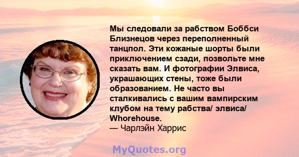 Мы следовали за рабством Боббси Близнецов через переполненный танцпол. Эти кожаные шорты были приключением сзади, позвольте мне сказать вам. И фотографии Элвиса, украшающих стены, тоже были образованием. Не часто вы