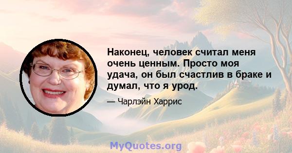 Наконец, человек считал меня очень ценным. Просто моя удача, он был счастлив в браке и думал, что я урод.