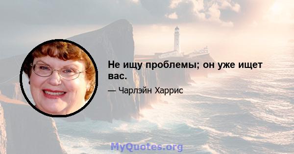 Не ищу проблемы; он уже ищет вас.