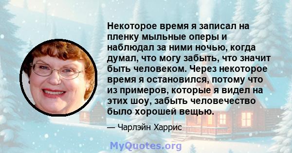 Некоторое время я записал на пленку мыльные оперы и наблюдал за ними ночью, когда думал, что могу забыть, что значит быть человеком. Через некоторое время я остановился, потому что из примеров, которые я видел на этих