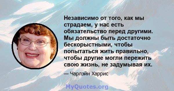 Независимо от того, как мы страдаем, у нас есть обязательство перед другими. Мы должны быть достаточно бескорыстными, чтобы попытаться жить правильно, чтобы другие могли пережить свою жизнь, не задумывая их.