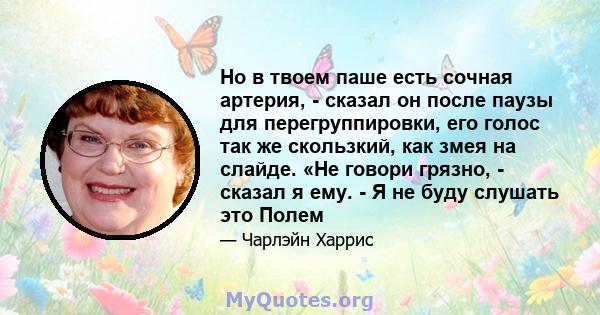 Но в твоем паше есть сочная артерия, - сказал он после паузы для перегруппировки, его голос так же скользкий, как змея на слайде. «Не говори грязно, - сказал я ему. - Я не буду слушать это Полем