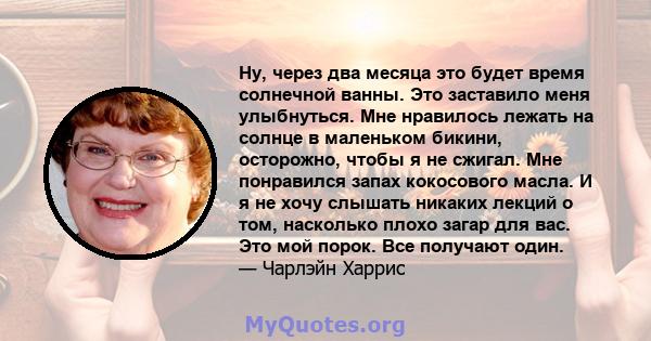 Ну, через два месяца это будет время солнечной ванны. Это заставило меня улыбнуться. Мне нравилось лежать на солнце в маленьком бикини, осторожно, чтобы я не сжигал. Мне понравился запах кокосового масла. И я не хочу