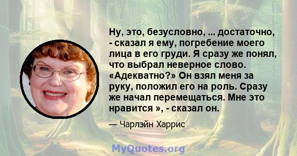 Ну, это, безусловно, ... достаточно, - сказал я ему, погребение моего лица в его груди. Я сразу же понял, что выбрал неверное слово. «Адекватно?» Он взял меня за руку, положил его на роль. Сразу же начал перемещаться.