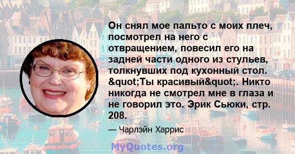 Он снял мое пальто с моих плеч, посмотрел на него с отвращением, повесил его на задней части одного из стульев, толкнувших под кухонный стол. "Ты красивый". Никто никогда не смотрел мне в глаза и не говорил