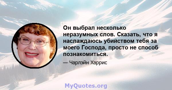 Он выбрал несколько неразумных слов. Сказать, что я наслаждаюсь убийством тебя за моего Господа, просто не способ познакомиться.