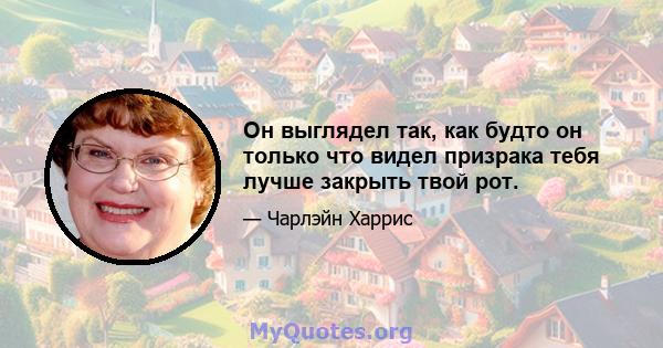 Он выглядел так, как будто он только что видел призрака тебя лучше закрыть твой рот.