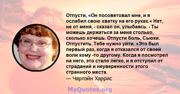 Отпусти, «Он посоветовал мне, и я ослабил свою хватку на его руках.« Нет, не от меня, - сказал он, улыбаясь. - Ты можешь держаться за меня столько, сколько хочешь. Отпусти боль, Сьюки. Отпустить. Тебе нужно уйти. «Это