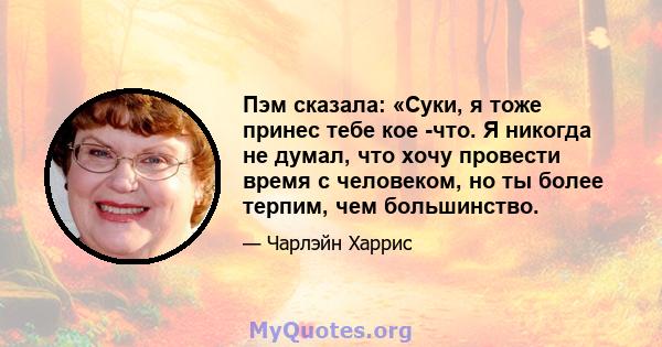 Пэм сказала: «Суки, я тоже принес тебе кое -что. Я никогда не думал, что хочу провести время с человеком, но ты более терпим, чем большинство.