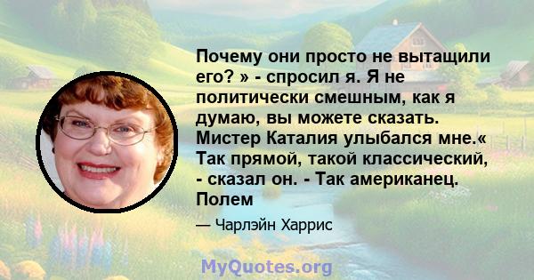 Почему они просто не вытащили его? » - спросил я. Я не политически смешным, как я думаю, вы можете сказать. Мистер Каталия улыбался мне.« Так прямой, такой классический, - сказал он. - Так американец. Полем