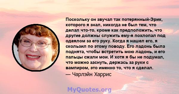 Поскольку он звучал так потерянный-Эрик, которого я знал, никогда не был тем, что делал что-то, кроме как предположить, что другие должны служить ему-я похлопал под одеялом за его руку. Когда я нашел его, я скользил по