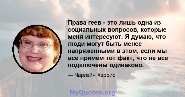 Права геев - это лишь одна из социальных вопросов, которые меня интересуют. Я думаю, что люди могут быть менее напряженными в этом, если мы все примем тот факт, что не все подключены одинаково.