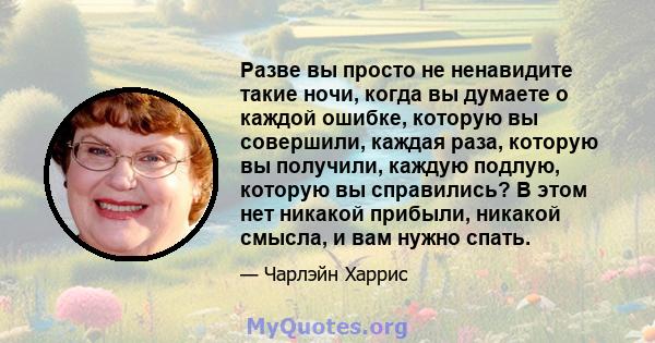 Разве вы просто не ненавидите такие ночи, когда вы думаете о каждой ошибке, которую вы совершили, каждая раза, которую вы получили, каждую подлую, которую вы справились? В этом нет никакой прибыли, никакой смысла, и вам 