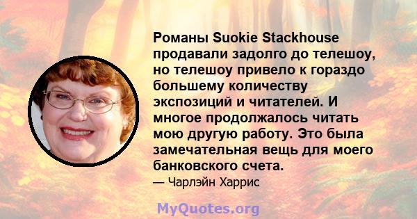 Романы Suokie Stackhouse продавали задолго до телешоу, но телешоу привело к гораздо большему количеству экспозиций и читателей. И многое продолжалось читать мою другую работу. Это была замечательная вещь для моего