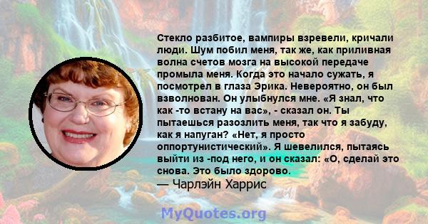 Стекло разбитое, вампиры взревели, кричали люди. Шум побил меня, так же, как приливная волна счетов мозга на высокой передаче промыла меня. Когда это начало сужать, я посмотрел в глаза Эрика. Невероятно, он был