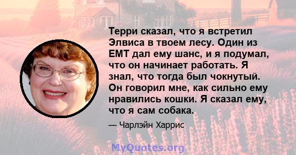 Терри сказал, что я встретил Элвиса в твоем лесу. Один из EMT дал ему шанс, и я подумал, что он начинает работать. Я знал, что тогда был чокнутый. Он говорил мне, как сильно ему нравились кошки. Я сказал ему, что я сам