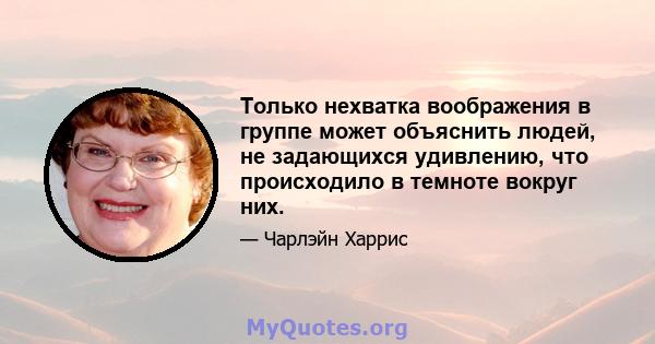 Только нехватка воображения в группе может объяснить людей, не задающихся удивлению, что происходило в темноте вокруг них.