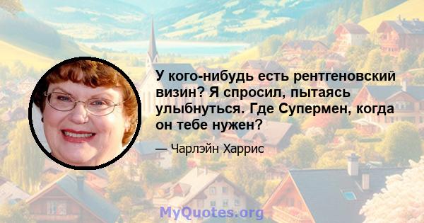 У кого-нибудь есть рентгеновский визин? Я спросил, пытаясь улыбнуться. Где Супермен, когда он тебе нужен?