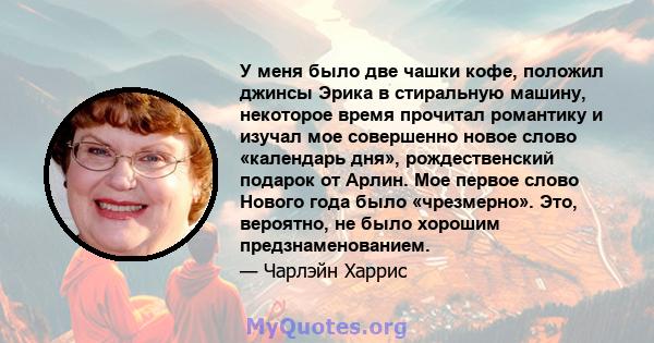 У меня было две чашки кофе, положил джинсы Эрика в стиральную машину, некоторое время прочитал романтику и изучал мое совершенно новое слово «календарь дня», рождественский подарок от Арлин. Мое первое слово Нового года 