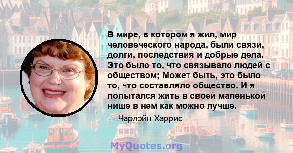 В мире, в котором я жил, мир человеческого народа, были связи, долги, последствия и добрые дела. Это было то, что связывало людей с обществом; Может быть, это было то, что составляло общество. И я попытался жить в своей 