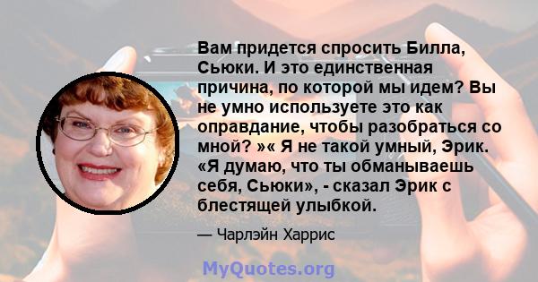 Вам придется спросить Билла, Сьюки. И это единственная причина, по которой мы идем? Вы не умно используете это как оправдание, чтобы разобраться со мной? »« Я не такой умный, Эрик. «Я думаю, что ты обманываешь себя,