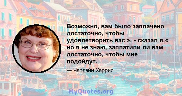 Возможно, вам было заплачено достаточно, чтобы удовлетворить вас », - сказал я,« но я не знаю, заплатили ли вам достаточно, чтобы мне подойдут.