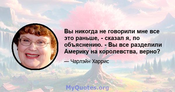 Вы никогда не говорили мне все это раньше, - сказал я, по объяснению. - Вы все разделили Америку на королевства, верно?