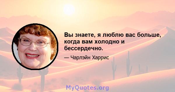 Вы знаете, я люблю вас больше, когда вам холодно и бессердечно.