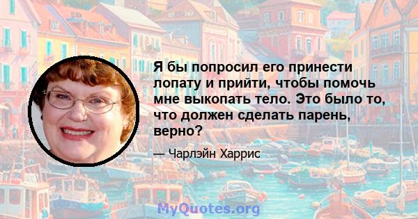 Я бы попросил его принести лопату и прийти, чтобы помочь мне выкопать тело. Это было то, что должен сделать парень, верно?