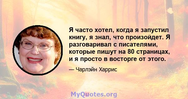 Я часто хотел, когда я запустил книгу, я знал, что произойдет. Я разговаривал с писателями, которые пишут на 80 страницах, и я просто в восторге от этого.