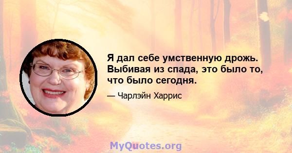 Я дал себе умственную дрожь. Выбивая из спада, это было то, что было сегодня.