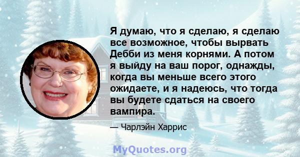 Я думаю, что я сделаю, я сделаю все возможное, чтобы вырвать Дебби из меня корнями. А потом я выйду на ваш порог, однажды, когда вы меньше всего этого ожидаете, и я надеюсь, что тогда вы будете сдаться на своего вампира.