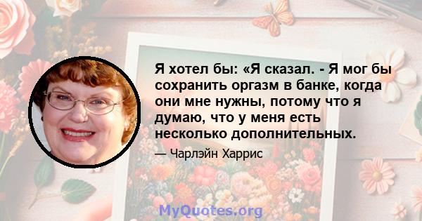 Я хотел бы: «Я сказал. - Я мог бы сохранить оргазм в банке, когда они мне нужны, потому что я думаю, что у меня есть несколько дополнительных.