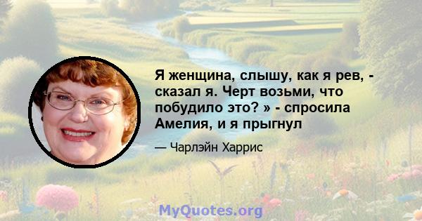 Я женщина, слышу, как я рев, - сказал я. Черт возьми, что побудило это? » - спросила Амелия, и я прыгнул