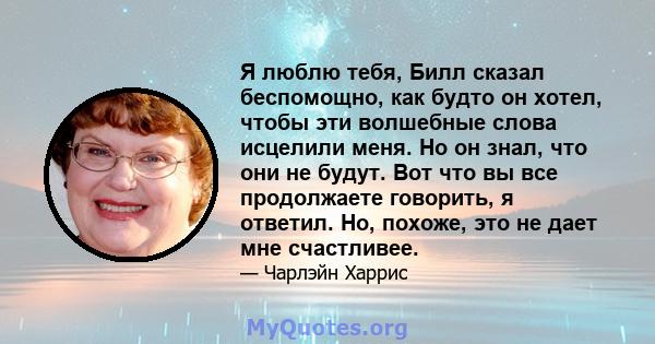 Я люблю тебя, Билл сказал беспомощно, как будто он хотел, чтобы эти волшебные слова исцелили меня. Но он знал, что они не будут. Вот что вы все продолжаете говорить, я ответил. Но, похоже, это не дает мне счастливее.