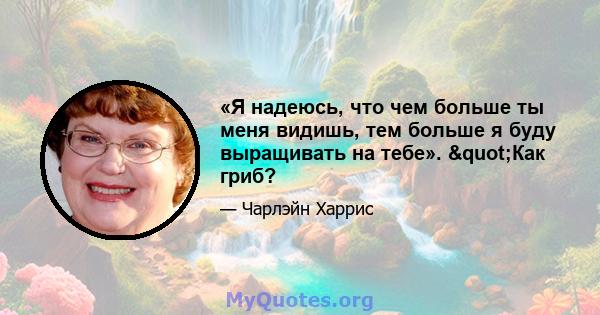 «Я надеюсь, что чем больше ты меня видишь, тем больше я буду выращивать на тебе». "Как гриб?