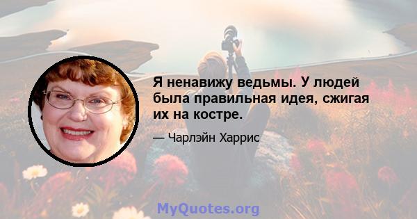 Я ненавижу ведьмы. У людей была правильная идея, сжигая их на костре.