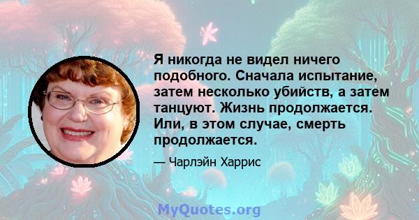 Я никогда не видел ничего подобного. Сначала испытание, затем несколько убийств, а затем танцуют. Жизнь продолжается. Или, в этом случае, смерть продолжается.